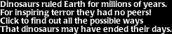 Image that says: Dinosaurs ruled Earth for millions of years, for inspiring terror they had no peers!  Click to find out all the possible ways that dinosaurs may have ended their days.