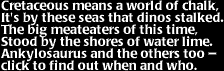 Image that says:  Cretaceous means a world of chalk, it's by these seas that dinos stalked.  The big meateaters of this time, stood by the shores of water lime.  Ankylosaurus and the others too- click to find out when and who.