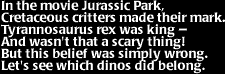 Image that says: In the movie Jurassic Park, Cretaceous critters made their mark.  Tyrannosaurus rex was king -- And wasn't that a scary thing!  But this belief was simply wrong.  Let's see which dinos did belong.
