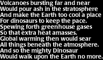 Image that says: Volcanoes bursting far and near would pour ash in the stratosphere and make the Earth too cool a place for dinosaurs to keep the pace.  Spewing forth greenhouse gases so that extra heat amasses.  Global warming then would sear all things beneath the atmosphere.  And so the might Dinosaur would walk upon the Earth no more.