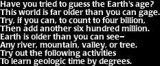 Image that says: Have you tried to guess the Earth's age?  This world is far older than you can gage.  Try, if you can, to count to four billion, then add another six hundred million.  Earth is older than you can see- any river, mountain, valley, or tree.  Try out the following activites to learn geologic time by degrees.