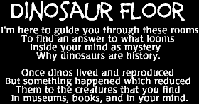 Image that says: Dinosaur Floor --  I'm here to guide you through these rooms to find an answer to what looms.  Inside your mind as mystery -- why dinosaurs are history.  Once dinos lived and reproduced but something happened which reduced them to the creatures that you find in museums, books, and in your mind. 