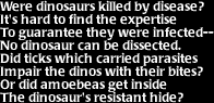 Image that says: Were dinosaurs killed by disease?  It's hard to find the expertise to guarantee they were infected-- No dinosaur can be dissected.  Did ticks which carried parasites impair the dinos with their bites?  Or did amoebeas get inside the dinosaur's resistant hide?