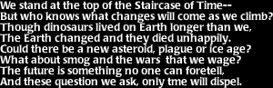 Image that says: We stand at the top of the Staircase of Time-- But who knows what changes will come as we climb?  Though dinosaurs lived on Earth longer than we, the Earth changed and they died unhappily.  Could there be a new asteriod, plague or ice age?  What about smog and the wars that we wage?  The future is something no one can foretell, and these question we ask, only time will dispel.