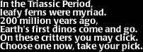 Image that says:  In the Triassic Period, leafy ferns were myriad.   200 million years ago, Earth's first dinos come and go.  On these critters you may click.  Choose one now, take your pick.