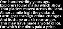 Image that says: One hundred-fifty years ago, explorers found marks which show that glaciers moved across the land, almost a mile high they'd stand.  Earth goes though orbital changes, and its shape or axis rearranges.  This may have made a world of ice, for which the dinos paid the price.