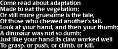 Image that says: Come read about adaptation made to eat the vegetation; or still more gruesome is the tale, of those who chewed another's tail.  Look at your hand, and then your thumb; a dinosaur was not so dumb; just like your hand its claw worked well to grasp, or push, or climb, or kill.